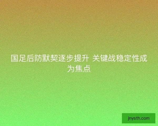 国足后防默契逐步提升 关键战稳定性成为焦点