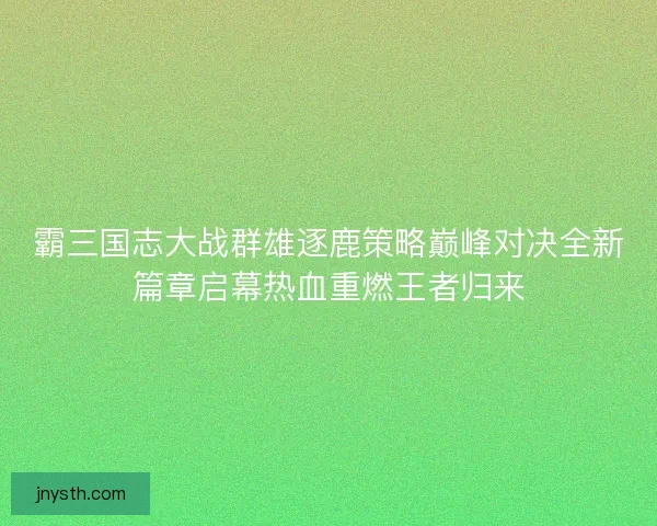 霸三国志大战群雄逐鹿策略巅峰对决全新篇章启幕热血重燃王者归来