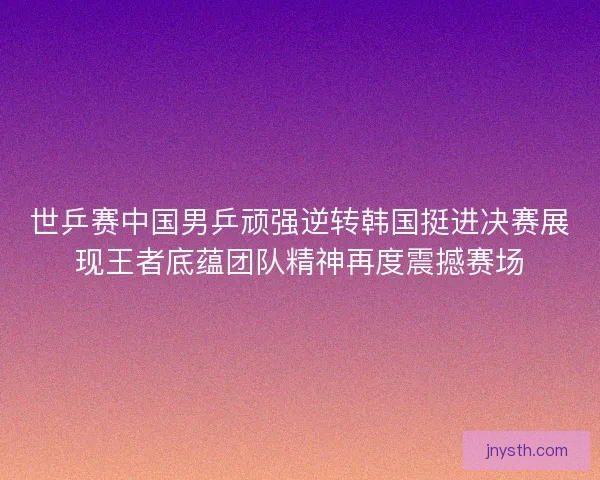 世乒赛中国男乒顽强逆转韩国挺进决赛展现王者底蕴团队精神再度震撼赛场