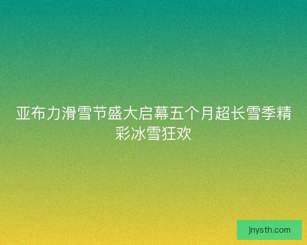 亚布力滑雪节盛大启幕五个月超长雪季精彩冰雪狂欢