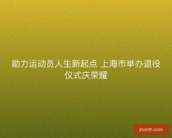 助力运动员人生新起点 上海市举办退役仪式庆荣耀