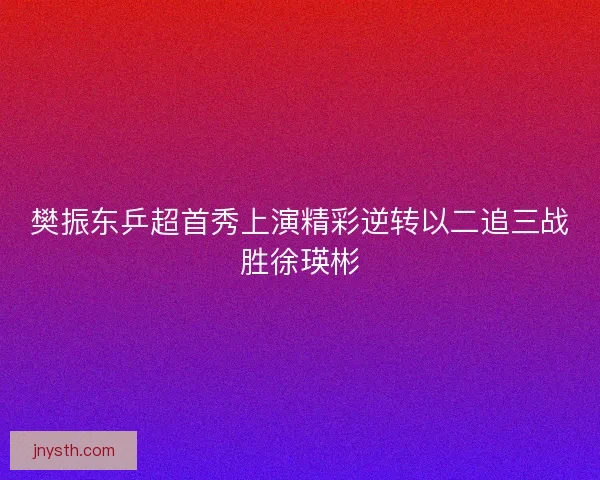 樊振东乒超首秀上演精彩逆转以二追三战胜徐瑛彬